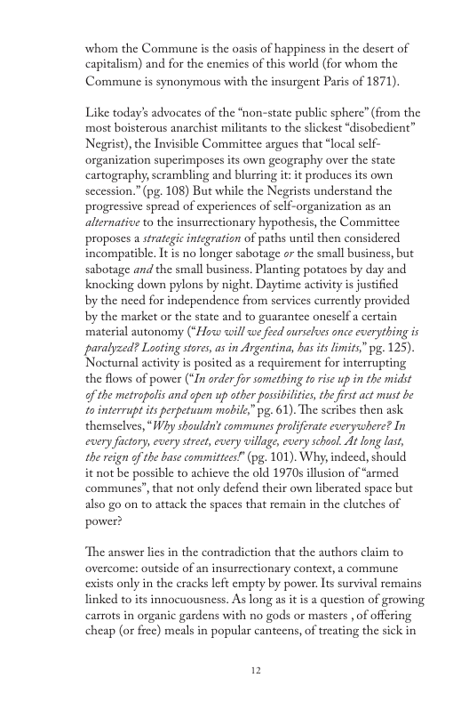 whom the Commune is the oasis of happiness in the desert of capitalism) and for the enemies of this world (for whom the Communc is synonymous with the insurgent Paris of 1871). Like today’s advocates of the “non-state public sphere” (from the most boisterous anarchist militants to the slickest “disobedient” Negrist),the Invisible Committee argues that “local self- organization superimposes its own geography over the state cartogeaphy, scrambling and blurring it: it produces its own secession.” (pg. 108) But while the Negrists understand the progeessive spread of experiences of self-organization as an alternative to the insurrectionary hypothesis, the Committee proposes a strategic integration of paths until then considered incompatible. It is no longer sabotage or the small business, but sabotage and the small business. Planting potatoes by day and knocking down pylons by night. Daytime activity s justified by the need for independence from services cursently provided by the market or the state and to guarantee oneself a certain material autonomy (“Howw will we feed ourseloes once everything is paralyzed? Looting stores, asin Argentina, has ts lmits” pg. 125). Nocturnal activity is posited as a requirement for interrupting the flows of power (“In order for something to rise up in the midst of the metropalis and apen up ather possiilities, the first act must be fointerrupt is perpetuum mobile” pg. 61). The scribes then ask themselves, *IWhy shouldn’ communes proliferate everywhere? In cxery factory, every street, ecery village, every schaol. At long last, the reign o the base committees!” (pg. 101). Why, indeed, should it not be possible to achieve the old 1970s illusion of “armed communes”, that not only defend their own liberated space but also go on to attack the spaces that remain in the clutches of power? “The answer lies in the contradiction that the authors claim to overcome: outside of an insurrectionary context, a commune exists only in the cracks left empty by power. Its survival remains linked to its innocuousness. As long as it is a question of growing carrots in organic gardens with no gods o masters , of offering cheap (or frec) meals in popular cantecns, of treating the sick in